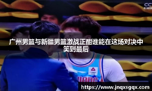 广州男篮与新疆男篮激战正酣谁能在这场对决中笑到最后